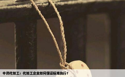 中药代加工：代加工企业如何保证标准执行？