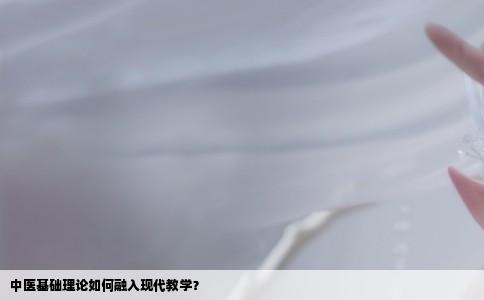 中医基础理论如何融入现代教学？