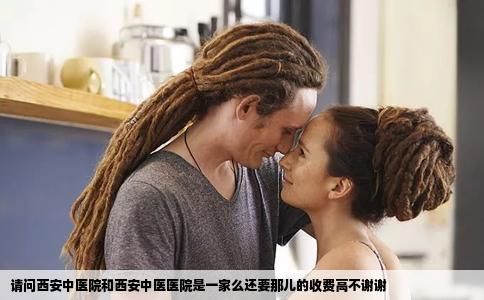 请问西安中医院和西安中医医院是一家么还要那儿的收费高不谢谢