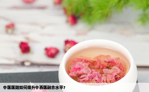中医医院如何提升中西医融合水平？