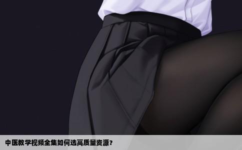 中医教学视频全集如何选高质量资源？