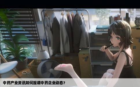 中药产业资讯如何报道中药企业动态？